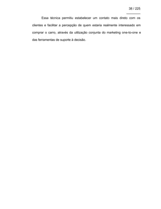 38 / 225
________
Essa técnica permitiu estabelecer um contato mais direto com os
clientes e facilitar a percepção de quem estaria realmente interessado em
comprar o carro, através da utilização conjunta do marketing one-to-one e
das ferramentas de suporte à decisão.
 