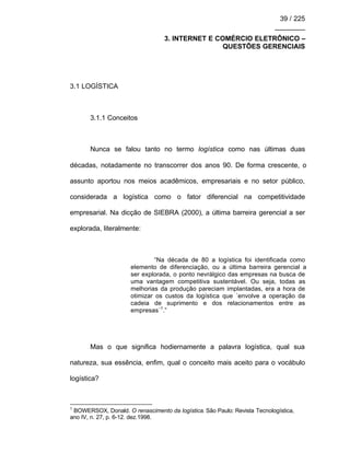 39 / 225
________
3. INTERNET E COMÉRCIO ELETRÔNICO –
QUESTÕES GERENCIAIS
3.1 LOGÍSTICA
3.1.1 Conceitos
Nunca se falou tanto no termo logística como nas últimas duas
décadas, notadamente no transcorrer dos anos 90. De forma crescente, o
assunto aportou nos meios acadêmicos, empresariais e no setor público,
considerada a logística como o fator diferencial na competitividade
empresarial. Na dicção de SIEBRA (2000), a última barreira gerencial a ser
explorada, literalmente:
“Na década de 80 a logística foi identificada como
elemento de diferenciação, ou a última barreira gerencial a
ser explorada, o ponto nevrálgico das empresas na busca de
uma vantagem competitiva sustentável. Ou seja, todas as
melhorias da produção pareciam implantadas, era a hora de
otimizar os custos da logística que ´envolve a operação da
cadeia de suprimento e dos relacionamentos entre as
empresas´1
.”
Mas o que significa hodiernamente a palavra logística, qual sua
natureza, sua essência, enfim, qual o conceito mais aceito para o vocábulo
logística?
1
BOWERSOX, Donald. O renascimento da logística. São Paulo: Revista Tecnologística,
ano IV, n. 27, p. 6-12. dez.1998.
 