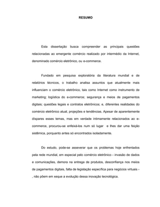 RESUMO
Esta dissertação busca compreender as principais questões
relacionadas ao emergente comércio realizado por intermédio da Internet,
denominado comércio eletrônico, ou e-commerce.
Fundado em pesquisa exploratória da literatura mundial e de
relatórios técnicos, o trabalho analisa assuntos que atualmente mais
influenciam o comércio eletrônico, tais como Internet como instrumento de
marketing; logística do e-commerce; segurança e meios de pagamentos
digitais; questões legais e contratos eletrônicos; e, diferentes realidades do
comércio eletrônico atual, projeções e tendências. Apesar de aparentemente
díspares esses temas, mas em verdade intimamente relacionados ao e-
commerce, procurou-se enfeixá-los num só lugar e lhes dar uma feição
sistêmica, porquanto antes só encontrados isoladamente.
Do estudo, pode-se asseverar que os problemas hoje enfrentados
pela rede mundial, em especial pelo comércio eletrônico - invasão de dados
e comunicações, demora na entrega de produtos, desconfiança nos meios
de pagamentos digitais, falta de legislação específica para negócios virtuais -
, não põem em xeque a evolução dessa inovação tecnológica.
 