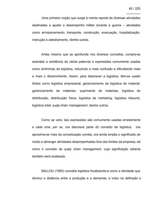 40 / 225
________
Uma primeira noção que surge à mente reporta às diversas atividades
destinadas a ajudar o desempenho militar durante a guerra – atividades
como armazenamento, transporte, construção, evacuação, hospitalização,
instrução e adestramento, dentre outras.
Antes mesmo que se aprofunde nos diversos conceitos, cumpre-se
assinalar a existência de várias palavras e expressões comumente usadas
como sinônimas de logística, induzindo a mais confusão e dificultando mais
e mais o discernimento. Assim, para descrever a logística, têm-se usado
títulos como logística empresarial, gerenciamento de logística de material,
gerenciamento de materiais, suprimento de materiais, logística de
distribuição, distribuição física, logística de marketing, logística inbound,
logística total, suply chain manegement, dentre outros.
Como se verá, tais expressões são comumente usadas erradamente
e cada uma, per se, ora descreve parte do conceito de logística, ora
aproxima-se mais da conceituação correta, ora ainda amplia o significado de
modo a abranger atividades desempenhadas fora dos limites da empresa, tal
como o conceito de suply chain manegement, cuja significação adiante
também será analisada.
BALLOU (1993) concebe logística focalizando-a como a atividade que
diminui a distância entre a produção e a demanda, e inclui na definição o
 