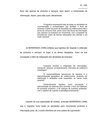 41 / 225
________
fluxo não apenas de produtos e serviços, bem assim, a transmissão de
informação. Assim, para este autor, literalmente:
“A logística empresarial trata de todas as atividades de
movimentação e armazenagem que facilitam o fluxo de
produtos a partir do ponto de aquisição da matéria-prima até o
ponto de consumo final, assim como dos fluxos de informação
que colocam os produtos em movimento, com o propósito de
providenciar níveis de serviço adequados aos clientes a um
custo razoável”
Já BOWERSOX (1996) enfatiza que logística diz respeito à obtenção
de produtos e serviços no lugar e no tempo desejados. Inclui na sua
concepção a idéia de integração das atividades da empresa:
“Logística envolve a integração de informações,
transporte, estoque, armazenamento, manuseio de material e
embalagem.”
“A responsabilidade operacional da logística é a
disponibilização geográfica de matéria-prima, produtos em
elaboração e acabados onde requeridos, ao menor custo
possível.”
“Gerenciamento logístico inclui concepção e
administração de sistemas para controlar o fluxo de materiais,
do processo produtivo, e do estoque de produtos acabados,
com o objetivo de suportar a estratégia empresarial.”
Usando de sua capacidade de síntese, arremata BOWERSOX (1996)
que a “logística inclui todas as atividades para movimentar produtos e
informação para, de, e entre membros de uma cadeia de suprimento”.
 