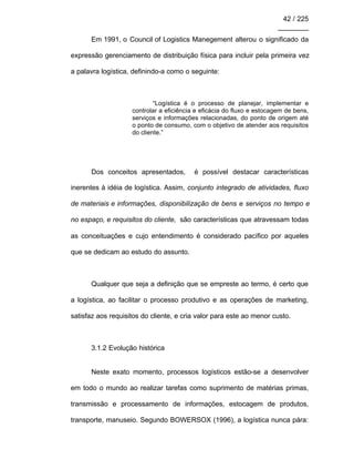 42 / 225
________
Em 1991, o Council of Logistics Manegement alterou o significado da
expressão gerenciamento de distribuição física para incluir pela primeira vez
a palavra logística, definindo-a como o seguinte:
“Logística é o processo de planejar, implementar e
controlar a eficiência e eficácia do fluxo e estocagem de bens,
serviços e informações relacionadas, do ponto de origem até
o ponto de consumo, com o objetivo de atender aos requisitos
do cliente.”
Dos conceitos apresentados, é possível destacar características
inerentes à idéia de logística. Assim, conjunto integrado de atividades, fluxo
de materiais e informações, disponibilização de bens e serviços no tempo e
no espaço, e requisitos do cliente, são características que atravessam todas
as conceituações e cujo entendimento é considerado pacífico por aqueles
que se dedicam ao estudo do assunto.
Qualquer que seja a definição que se empreste ao termo, é certo que
a logística, ao facilitar o processo produtivo e as operações de marketing,
satisfaz aos requisitos do cliente, e cria valor para este ao menor custo.
3.1.2 Evolução histórica
Neste exato momento, processos logísticos estão-se a desenvolver
em todo o mundo ao realizar tarefas como suprimento de matérias primas,
transmissão e processamento de informações, estocagem de produtos,
transporte, manuseio. Segundo BOWERSOX (1996), a logística nunca pára:
 