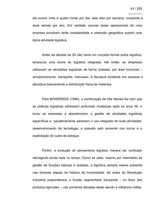 43 / 225
________
ela ocorre vinte e quatro horas por dia, sete dias por semana, cinqüenta e
duas semas por ano. Em verdade, poucas áreas operacionais de uma
empresa envolvem tanta complexidade e extensão geográfica quanto uma
típica atividade logística.
Antes da década de 50 não havia um conceito formal sobre logística,
tampouco uma teoria de logística integrada. Até então, as empresas
utilizavam as atividades logísticas de forma isoladas, por área funcional –
armazenamento, transporte, manuseio. A literatura existente era escassa e
abordava basicamente a distribuição física de materiais.
Para BOWERSOX (1996), a combinação de três fatores fez com que
as práticas logísticas sofressem profundas mudanças após os anos 50, e
levou as empresas a abandonarem a gestão de atividades logísticas
específicas e paulatinamente adotarem o uso integrado de suas atividades:
desenvolvimento da tecnologia, a pressão pelo aumento nos lucros e a
explicitação do custo de estoque.
Porém, a evolução do pensamento logístico merece ser verificado
retroagindo ainda mais no tempo. Como se sabe, mesmo por intermédio da
gestão de funções básicas e isoladas, a logística sempre esteve presente
nas diversas etapas da história da humanidade. Se antes da Revolução
Industrial preponderava a função segmentada transporte - no fluxo dos
produtos agrícolas -, nas primeiras décadas deste século a influência militar,
 