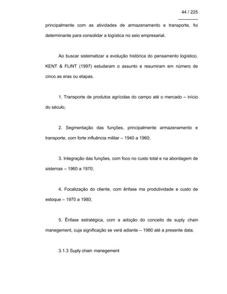 44 / 225
________
principalmente com as atividades de armazenamento e transporte, foi
determinante para consolidar a logística no seio empresarial.
Ao buscar sistematizar a evolução histórica do pensamento logístico,
KENT & FLINT (1997) estudaram o assunto e resumiram em número de
cinco as eras ou etapas.
1. Transporte de produtos agrícolas do campo até o mercado – início
do século;
2. Segmentação das funções, principalmente armazenamento e
transporte, com forte influência militar – 1940 a 1960;
3. Integração das funções, com foco no custo total e na abordagem de
sistemas – 1960 a 1970;
4. Focalização do cliente, com ênfase ma produtividade e custo de
estoque – 1970 a 1980;
5. Ênfase estratégica, com a adoção do conceito de suply chain
manegement, cuja significação se verá adiante – 1980 até a presente data.
3.1.3 Suply chain manegement
 
