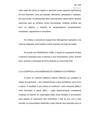 46 / 225
________
maior parte dos ativos do negócio e assumem outros aspectos significativos
do risco financeiro, como por exemplo, fabricantes, atacadistas e varejistas.
De outra banda, os participantes ditos especializados desenvolvem serviços
essenciais para os primários contra remuneração, limitando portanto seu
risco no negócio, a exemplo de transportadores, armazenadores,
montadores, seguradores e consultores.
Em síntese, o conceito de Supply Chain Management representa uma
visão de integração entre funções e entre empresas ao longo da cadeia.
De acordo com BOWERSOX (1996), a cadeia de suprimento fornece
a estrutura necessária para a empresa e seus fornecedores, juntos, levarem
bens, serviços e informação de forma eficiente ao consumidor final.
3.2 A LOGÍSTICA E AS EXIGÊNCIAS DO COMÉRCIO ELETRÔNICO
O boom do comércio eletrônico está-se infiltrando por completo na
cadeia de suprimento – das matérias-primas a itens domésticos como livros
e discos. O resultado é que ambos os comércios - entre empresas (B2B) e
entre fornecedor e cliente (B2C) – estão experimentando considerável
mudança na Internet. As corporações estão sendo forçadas a reinventarem
suas cadeias de suprimento para enfrentarem o fato de que, com a rede
mundial, os consumidores redefinirão a todo instante seus requisitos para os
 