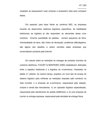 47 / 225
________
varejistas ao pesquisarem suas compras e acessarem sites para comparar
dados.
Em especial, para fazer frente ao comércio B2C, as empresas
haverão de desenvolver sistemas logísticos específicos. As habilidades
tradicionais da logística já não respondem às demandas desse novo
comércio. Enorme quantidade de pedidos, número pequenos de itens,
individualidade de itens, alto índice de devolução, problemas alfandegários,
são alguns dos desafios a serem vencidos pelas empresas que
comercializam produtos pela Internet.
Em estudo sobre as restrições às entregas de produtos oriundos do
comércio eletrônico, FLEURY & MONTEIRO (2000) estabelecem distinções
entre a logística tradicional e a logística do e-commerce, mostradas na
tabela 3.1 adiante. Ao mesmo tempo, propõem um novo tipo de arranjo de
sistema logístico para enfrentar as restrições impostas pelo comércio na
rede mundial: i) a empresa de e-commerce, responsável pela seleção,
compra e venda das mercadorias; ii) um operador logístico especializado,
responsável pelo atendimento do pedido (fulfillment), e iii) uma empresa de
courier ou entrega expressa, responsável pela atividade de entrega física.
 
