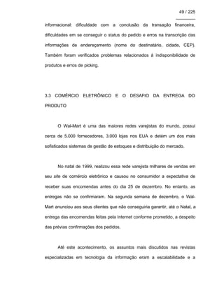 49 / 225
________
informacional: dificuldade com a conclusão da transação financeira,
dificuldades em se conseguir o status do pedido e erros na transcrição das
informações de endereçamento (nome do destinatário, cidade, CEP).
Também foram verificados problemas relacionados à indisponibilidade de
produtos e erros de picking.
3.3 COMÉRCIO ELETRÔNICO E O DESAFIO DA ENTREGA DO
PRODUTO
O Wal-Mart é uma das maiores redes varejistas do mundo, possui
cerca de 5.000 fornecedores, 3.000 lojas nos EUA e detém um dos mais
sofisticados sistemas de gestão de estoques e distribuição do mercado.
No natal de 1999, realizou essa rede varejista milhares de vendas em
seu site de comércio eletrônico e causou no consumidor a expectativa de
receber suas encomendas antes do dia 25 de dezembro. No entanto, as
entregas não se confirmaram. Na segunda semana de dezembro, o Wal-
Mart anunciou aos seus clientes que não conseguiria garantir, até o Natal, a
entrega das encomendas feitas pela Internet conforme prometido, a despeito
das prévias confirmações dos pedidos.
Até este acontecimento, os assuntos mais discutidos nas revistas
especializadas em tecnologia da informação eram a escalabilidade e a
 
