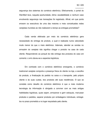 50 / 225
________
segurança dos sistemas do comércio eletrônico. Efetivamente, o portal do
Wal-Mart teve, naquela oportunidade, ótima escalabilidade e nenhum caso
envolvendo segurança nas transações foi registrado. Afinal, em que ponto
erraram os executivos de uma das maiores e mais conceituadas redes
varejistas mundiais ao não realizarem a tempo as entregas prometidas?
Cada venda efetivada por meio do comércio eletrônico gera
necessidade de entrega de produto, a qual é realizada numa velocidade
muito menor do que o meio eletrônico. Ademais, atender as vendas no
armazém do varejista não significa chegar o produto na casa de cada
cliente. Respondendo ao porquê da não entrega dos produtos do caso em
comento: o erro deveu-se a aspectos logísticos.
Em contraste com o comércio eletrônico emergente, o comércio
tradicional varejista comporta a presença física do cliente na loja, a escolha
do produto, a finalização do pedido no caixa e o transporte, pelo próprio
cliente e às suas custas, dos produtos até suas residências. O que se
constata como desafio do comércio eletrônico é que a mais moderna
tecnologia da informação é obrigada a conviver com as mais antigas
habilidades logísticas, quais sejam, armazenar e gerir estoques, manusear
produtos e pedidos, separar produtos por embalagens individuais, entregá-
los no prazo prometido e no lugar requisitado pelo cliente.
 