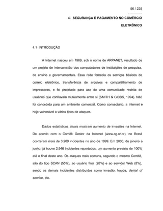 56 / 225
________
4. SEGURANÇA E PAGAMENTO NO COMÉRCIO
ELETRÔNICO
4.1 INTRODUÇÃO
A Internet nasceu em 1969, sob o nome de ARPANET, resultado de
um projeto de interconexão dos computadores de instituições de pesquisa,
de ensino e governamentais. Essa rede fornecia os serviços básicos de
correio eletrônico, transferência de arquivos e compartilhamento de
impressoras, e foi projetada para uso de uma comunidade restrita de
usuários que confiavam mutuamente entre si (SMITH & GIBBS, 1994). Não
foi concebida para um ambiente comercial. Como consectário, a Internet é
hoje vulnerável a vários tipos de ataques.
Dados estatísticos atuais mostram aumento de invasões na Internet.
De acordo com o Comitê Gestor da Internet (www.cg.or.br), no Brasil
ocorreram mais de 3.200 incidentes no ano de 1999. Em 2000, de janeiro a
junho, já houve 2.946 incidentes reportados, um aumento previsto de 100%
até o final deste ano. Os ataques mais comuns, segundo o mesmo Comitê,
são do tipo SCAN (55%), ao usuário final (26%) e ao servidor Web (8%),
sendo os demais incidentes distribuídos como invasão, fraude, denial of
service, etc.
 