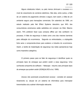 57 / 225
________
Alguns obstáculos inibem, ou pelo menos diminuem o sucesso e o
nível de crescimento do comércio eletrônico. São eles, entre outros, a falta
de um sistema de pagamento cômodo e seguro, bem assim, a falta de um
ambiente seguro para transações comerciais. Em setembro de 1999, um
estudo realizado pela Net Effect Systems descobriu que 94% dos
consumidores americanos estão satisfeitos em comprar via Web. Mesmo
assim, 74% preferem fazer suas compras offline por não confiarem no
processo. A falta de segurança é citada como uma das maiores barreiras
para utilização do e-commerce. Segundo os entrevistados, a criptografia
forte seria o componente-chave para acelerar a industria do e-commerce.
Assim, a tarefa de implantação de segurança nas redes apresenta-se hoje
como imperativo categórico.
O primeiro passo para se falar de segurança é identificar quais os
principais tipos de ameaças que podem existir a essa segurança. Uma
conhecida companhia de software – Netscape - resumiu seis principais tipos
de ameaças que podem existir (GONÇALVES et al, 1999):
Acesso não autorizado (unauthorized access) - consiste em acessar
ilicitamente ou abusar de um sistema de informática para interceptar
transmissões e/ou subtrair informação relevante.
 