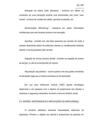 58 / 225
________
Alteração de dados (data alteration) - funda-se em alterar os
conteúdos de uma transação durante uma transmissão, tais como “user
names”, números de cartões de crédito, quantias envolvidas, etc.
Monitorização (Monitoring) - baseia-se em espiar informações
confidenciais que são trocadas durante uma transação.
Spoofing - consiste num site falso passando por servidor de modo a
acessar ilicitamente dados de potenciais clientes ou simplesmente tentando
sabotar o serviço prestado pelo servidor.
Negação de serviço (service denial) - consiste na negação de acesso
ao serviço, ou até ao encerramento do mesmo.
Repudiação (repudiation) - ocorre quando uma das partes envolvidas
na transação nega que a mesma aconteceu ou foi autorizada.
Em sua obra referencial, AHUJA (1997) aborda tecnologias
disponíveis e em pesquisa com o objetivo de proporcionar aos clientes e
empresas a segurança necessária, do banco online ao dinheiro virtual.
4.2 RAZÕES, RESPONSÁVEIS E IMPLICAÇÕES DA INSEGURANÇA
O comércio eletrônico demanda necessidades adicionais de
segurança. Primeiro, o objetivo da Internet é proporcionar às pessoas um
 