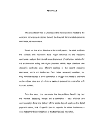 ABSTRACT
This dissertation tries to understand the main questions related to the
emerging commerce developed through the Internet, denominated electronic
commerce, or e-commerce.
Based on the world literature e technical papers, the work analyses
the subjects that nowadays have major influence on the electronic
commerce, such as the internet as an instrument of marketing; logistics for
the e-commerce; safety and digital payment means; legal questions and
electronic contracts; and, different realities of the recent electronic
commerce, trends and tendencies. Even being apparently unrelated, but
truly intimately related to the e-commerce, a struggle was made to pile them
up in a single place and give them a systemic appearance, meanwhile only
founded isolated.
From the paper, one can ensure that the problems faced today over
the internet, especially though the e-commerce – data invasion and
communication, long time delivery of the goods, lack of safety on the digital
payment means, lack of specific laws to regulate the virtual businesses –
does not corner the development of this technological innovation.
 