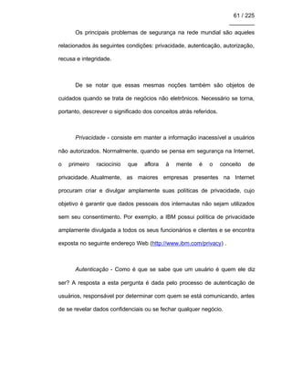 61 / 225
________
Os principais problemas de segurança na rede mundial são aqueles
relacionados às seguintes condições: privacidade, autenticação, autorização,
recusa e integridade.
De se notar que essas mesmas noções também são objetos de
cuidados quando se trata de negócios não eletrônicos. Necessário se torna,
portanto, descrever o significado dos conceitos atrás referidos.
Privacidade - consiste em manter a informação inacessível a usuários
não autorizados. Normalmente, quando se pensa em segurança na Internet,
o primeiro raciocínio que aflora à mente é o conceito de
privacidade. Atualmente, as maiores empresas presentes na Internet
procuram criar e divulgar amplamente suas políticas de privacidade, cujo
objetivo é garantir que dados pessoais dos internautas não sejam utilizados
sem seu consentimento. Por exemplo, a IBM possui política de privacidade
amplamente divulgada a todos os seus funcionários e clientes e se encontra
exposta no seguinte endereço Web (http://www.ibm.com/privacy) .
Autenticação - Como é que se sabe que um usuário é quem ele diz
ser? A resposta a esta pergunta é dada pelo processo de autenticação de
usuários, responsável por determinar com quem se está comunicando, antes
de se revelar dados confidenciais ou se fechar qualquer negócio.
 