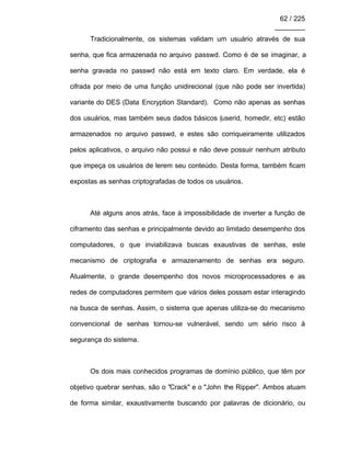 62 / 225
________
Tradicionalmente, os sistemas validam um usuário através de sua
senha, que fica armazenada no arquivo passwd. Como é de se imaginar, a
senha gravada no passwd não está em texto claro. Em verdade, ela é
cifrada por meio de uma função unidirecional (que não pode ser invertida)
variante do DES (Data Encryption Standard). Como não apenas as senhas
dos usuários, mas também seus dados básicos (userid, homedir, etc) estão
armazenados no arquivo passwd, e estes são corriqueiramente utilizados
pelos aplicativos, o arquivo não possui e não deve possuir nenhum atributo
que impeça os usuários de lerem seu conteúdo. Desta forma, também ficam
expostas as senhas criptografadas de todos os usuários.
Até alguns anos atrás, face à impossibilidade de inverter a função de
ciframento das senhas e principalmente devido ao limitado desempenho dos
computadores, o que inviabilizava buscas exaustivas de senhas, este
mecanismo de criptografia e armazenamento de senhas era seguro.
Atualmente, o grande desempenho dos novos microprocessadores e as
redes de computadores permitem que vários deles possam estar interagindo
na busca de senhas. Assim, o sistema que apenas utiliza-se do mecanismo
convencional de senhas tornou-se vulnerável, sendo um sério risco à
segurança do sistema.
Os dois mais conhecidos programas de domínio público, que têm por
objetivo quebrar senhas, são o "Crack" e o "John the Ripper". Ambos atuam
de forma similar, exaustivamente buscando por palavras de dicionário, ou
 