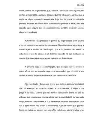63 / 225
________
ainda cadeias de dígitos/letras que, cifrados, coincidam com alguma das
senhas armazenadas no arquivo passwd. Quando isto ocorre, significa que a
senha de algum usuário foi encontrada. Este tipo de busca normalmente
primeiro encontra as senhas tidas como triviais (palavras e datas) para em
seguida, após alguns dias de processamento, também encontrar senhas
algo mais complexas.
Autorização - É o processo de permitir ou negar acesso a um usuário
a um ou mais recursos existentes numa rede. Nos sistemas de segurança, a
autenticação é distinta de autorização, que é o processo de atribuir a
indivíduos o tipo de acesso a um sistema baseado na sua identidade A
maioria dos sistemas de segurança é baseada em duas etapas.
A primeira etapa é a autenticação, que assegura que o usuário é
quem afirma ser. A segunda etapa é a autorização, que concede a um
usuário acesso a recursos de uma rede com base na sua identidade.
Não-repudiação - Serve para provar (por meio de assinaturas digitais)
que, por exemplo, um consumidor pediu a um fornecedor, X artigos a um
preço Y por cada. Mesmo que mais tarde o consumidor afirme, no ato da
entrega, que encomendou menos artigos que a quantidade X, ou que cada
artigo tinha um preço inferior a Y, o fornecedor serve-se dessa prova para
que o consumidor não recuse a encomenda. Convém referir que pedidos
falsos, enviados por alguém com intenções maliciosas, são ignorados, uma
 