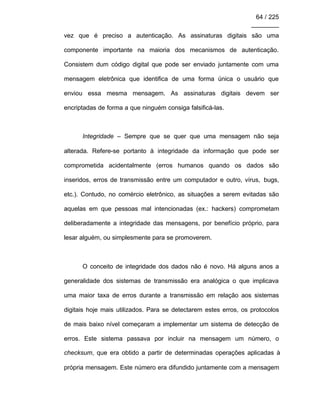 64 / 225
________
vez que é preciso a autenticação. As assinaturas digitais são uma
componente importante na maioria dos mecanismos de autenticação.
Consistem dum código digital que pode ser enviado juntamente com uma
mensagem eletrônica que identifica de uma forma única o usuário que
enviou essa mesma mensagem. As assinaturas digitais devem ser
encriptadas de forma a que ninguém consiga falsificá-las.
Integridade – Sempre que se quer que uma mensagem não seja
alterada. Refere-se portanto à integridade da informação que pode ser
comprometida acidentalmente (erros humanos quando os dados são
inseridos, erros de transmissão entre um computador e outro, vírus, bugs,
etc.). Contudo, no comércio eletrônico, as situações a serem evitadas são
aquelas em que pessoas mal intencionadas (ex.: hackers) comprometam
deliberadamente a integridade das mensagens, por benefício próprio, para
lesar alguém, ou simplesmente para se promoverem.
O conceito de integridade dos dados não é novo. Há alguns anos a
generalidade dos sistemas de transmissão era analógica o que implicava
uma maior taxa de erros durante a transmissão em relação aos sistemas
digitais hoje mais utilizados. Para se detectarem estes erros, os protocolos
de mais baixo nível começaram a implementar um sistema de detecção de
erros. Este sistema passava por incluir na mensagem um número, o
checksum, que era obtido a partir de determinadas operações aplicadas à
própria mensagem. Este número era difundido juntamente com a mensagem
 