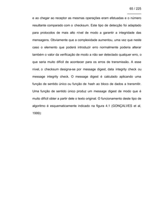 65 / 225
________
e ao chegar ao receptor as mesmas operações eram efetuadas e o número
resultante comparado com o checksum. Este tipo de detecção foi adaptado
para protocolos de mais alto nível de modo a garantir a integridade das
mensagens. Obviamente que a complexidade aumentou, uma vez que neste
caso o elemento que poderá introduzir erro normalmente poderia alterar
também o valor da verificação de modo a não ser detectado qualquer erro, o
que seria muito difícil de acontecer para os erros de transmissão. A esse
nível, o checksum designa-se por message digest, data integrity check ou
message integrity check. O message digest é calculado aplicando uma
função de sentido único ou função de hash ao bloco de dados a transmitir.
Uma função de sentido único produz um message digest de modo que é
muito difícil obter a partir dele o texto original. O funcionamento deste tipo de
algoritmo é esquematicamente indicado na figura 4.1 (GONÇALVES et al,
1999):
 
