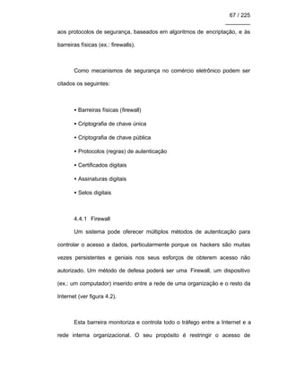 67 / 225
________
aos protocolos de segurança, baseados em algoritmos de encriptação, e às
barreiras físicas (ex.: firewalls).
Como mecanismos de segurança no comércio eletrônico podem ser
citados os seguintes:
• Barreiras físicas (firewall)
• Criptografia de chave única
• Criptografia de chave pública
• Protocolos (regras) de autenticação
• Certificados digitais
• Assinaturas digitais
• Selos digitais
4.4.1 Firewall
Um sistema pode oferecer múltiplos métodos de autenticação para
controlar o acesso a dados, particularmente porque os hackers são muitas
vezes persistentes e geniais nos seus esforços de obterem acesso não
autorizado. Um método de defesa poderá ser uma Firewall, um dispositivo
(ex.: um computador) inserido entre a rede de uma organização e o resto da
Internet (ver figura 4.2).
Esta barreira monitoriza e controla todo o tráfego entre a Internet e a
rede interna organizacional. O seu propósito é restringir o acesso de
 