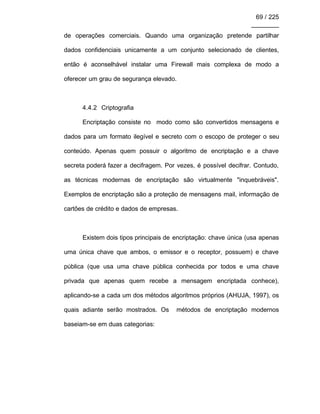 69 / 225
________
de operações comerciais. Quando uma organização pretende partilhar
dados confidenciais unicamente a um conjunto selecionado de clientes,
então é aconselhável instalar uma Firewall mais complexa de modo a
oferecer um grau de segurança elevado.
4.4.2 Criptografia
Encriptação consiste no modo como são convertidos mensagens e
dados para um formato ilegível e secreto com o escopo de proteger o seu
conteúdo. Apenas quem possuir o algoritmo de encriptação e a chave
secreta poderá fazer a decifragem. Por vezes, é possível decifrar. Contudo,
as técnicas modernas de encriptação são virtualmente "inquebráveis".
Exemplos de encriptação são a proteção de mensagens mail, informação de
cartões de crédito e dados de empresas.
Existem dois tipos principais de encriptação: chave única (usa apenas
uma única chave que ambos, o emissor e o receptor, possuem) e chave
pública (que usa uma chave pública conhecida por todos e uma chave
privada que apenas quem recebe a mensagem encriptada conhece),
aplicando-se a cada um dos métodos algoritmos próprios (AHUJA, 1997), os
quais adiante serão mostrados. Os métodos de encriptação modernos
baseiam-se em duas categorias:
 