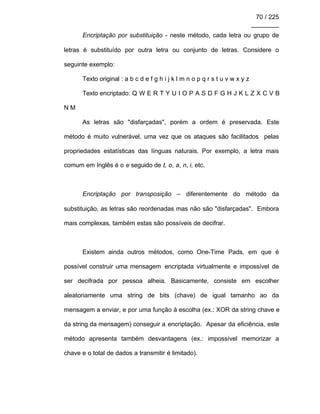 70 / 225
________
Encriptação por substituição - neste método, cada letra ou grupo de
letras é substituído por outra letra ou conjunto de letras. Considere o
seguinte exemplo:
Texto original : a b c d e f g h i j k l m n o p q r s t u v w x y z
Texto encriptado: Q W E R T Y U I O P A S D F G H J K L Z X C V B
N M
As letras são "disfarçadas", porém a ordem é preservada. Este
método é muito vulnerável, uma vez que os ataques são facilitados pelas
propriedades estatísticas das línguas naturais. Por exemplo, a letra mais
comum em Inglês é o e seguido de t, o, a, n, i, etc.
Encriptação por transposição – diferentemente do método da
substituição, as letras são reordenadas mas não são "disfarçadas". Embora
mais complexas, também estas são possíveis de decifrar.
Existem ainda outros métodos, como One-Time Pads, em que é
possível construir uma mensagem encriptada virtualmente e impossível de
ser decifrada por pessoa alheia. Basicamente, consiste em escolher
aleatoriamente uma string de bits (chave) de igual tamanho ao da
mensagem a enviar, e por uma função à escolha (ex.: XOR da string chave e
da string da mensagem) conseguir a encriptação. Apesar da eficiência, este
método apresenta também desvantagens (ex.: impossível memorizar a
chave e o total de dados a transmitir é limitado).
 
