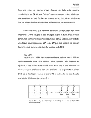 73 / 225
________
feita por meio da mesma chave. Apesar de toda esta aparente
complexidade, os 64 bits que "entram" saem na mesma ordem, ainda que
irreconhecíveis, ou seja, DES é basicamente um algoritmo de substituição, o
que é o torna vulnerável ao ataque de estranhos que o queiram decifrar.
Conclui-se então que não deve ser usado para proteger algo muito
importante. Como solução a esta situação surgiu o duplo DES, o qual,
porém, não se mostrou muito mais seguro que o DES, vez que, em verdade,
um ataque requereria apenas 257 e não 2112, o que seria de se esperar.
Como forma de superar esta situação, surgiu o triplo DES.
Triplo DES
Surgiu quando a IBM tomou consciência que a chave para o DES era
demasiadamente curta. Este método, então inovador, está ilustrado na
figuras 4.6. São usadas duas chaves e três fases. Na 1ª fase os dados (ou
mensagens) são encriptados com uma chave K1. Na segunda fase, o triplo
DES faz a decifragem usando a chave K2 e finalmente na fase 3, outra
encriptação é feita usando a chave K1.
Figura 4.6 - a), b) encriptação e decifragem usando o triplo-DES,
respectivamente.
 