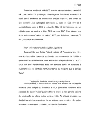 74 / 225
________
Apesar de se chamar triplo DES, apenas são usadas duas chaves (K1
e K2) e é usado EDE (Ecriptação + Decifragem + Ecriptação) e não EEE. A
razão para a existência de apenas duas chaves é que 112 bits é mais do
que suficiente para aplicações comerciais. A razão de EDE deve-se à
compatibilidade com o DES já existente. Não há conhecimento de um
método capaz de decifrar o triplo DES na forma EDE. Para alguém que
ainda assim quer o "melhor do melhor", EEE com 3 distintas chaves de 56
bits (168 bits) é recomendável.
IDEA (International Data Encryption Algorithm)
Desenvolvido pelo Swiss Federal Institute of Technology em 1991,
este algoritmo utiliza chaves de encriptação com um tamanho de 128 bits, o
que o torna substancialmente mais resistente a ataques do que o DES. O
IDEA tem sido implementado tanto em software como em hardware e
atualmente não se conhece nenhuma técnica ou máquina que o consiga
"furar".
Criptografia de chave pública e alguns algoritmos
Historicamente, a distribuição da chave num sistema de criptografia
de chave única sempre foi, e continua a ser, o ponto mais vulnerável deste
processo. Se algum invasor puder subtrair a chave, o mais perfeito sistema
de encriptação de chave única torna-se inútil. As chaves precisam ser
distribuídas a todos os usuários de um sistema, caso contrário não podem
ter acesso a mensagens ou dados que lhes são destinados.
 