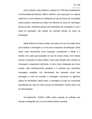 75 / 225
________
Como solução a este problema, surgiram em 1976 dois investigadores
da Universidade de Stanford, Diffie e Hellman, que propuseram um sistema
radical de um novo sistema de criptografia em que as chaves de encriptação
(chave pública, conhecida por todos) era diferente da chave de decifragem
(chave privada, conhecida apenas pelo destinatário da mensagem) e que a
chave de decifragem não poderia ser derivada através da chave de
encriptação.
Neste sistema as chaves existem aos pares, em que uma delas serve
para codificar a mensagem e a outra para a respectiva decodificação. Deste
modo, cada interveniente numa transação, normalmente o cliente e o
servidor, tem cada qual associado um par de chaves únicas. Uma dessas
chaves é chamada de chave pública, chave esta utilizada para codificar as
mensagens e largamente distribuída. A outra chave, designada por chave
privada, está cuidadosamente guardada e é utilizada para decodificar
mensagens recebidas. Um interveniente que necessite enviar uma
mensagem a outro irá encriptar a mensagem recorrendo ao algoritmo
público do destinatário. Deste modo, a mensagem só pode ser unicamente
decodificada por meio da chave privada do destinatário, ficando assim livre
de interceptações.
Concretamente, CUNHA (1998) ilustra exemplo de software que
permite a criptografia com o uso de chaves pública e privada:
 