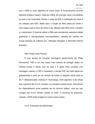 78 / 225
________
com o DES ou outro algoritmo de chave única. O funcionamento torna-se
bastante simples e seguro: utiliza-se o DES, por exemplo, para a encriptação
do texto a ser transmitido, ficando a cargo do RSA a codificação da chave a
ser utilizada pelo DES. Neste caso, a função do RSA passa por tornar o
meio seguro para a troca da chave a ser utilizada pelo DES entre o receptor
e o transmissor. É possível utilizar o RSA para providenciar assinatura digital
garantindo a não-repudiação (non-repudiation), estando ele incluído em
muitos produtos de software (ex.: Netscape Navigator e Microsoft Internet
Explorer).
PGP (Pretty Good Privacy)
É uma técnica de encriptar mensagens desenvolvida por Philip
Zimmerman. PGP é um dos meios mais comuns de proteger dados na
Internet porque é eficaz, livre de usar e é grátis. Para encriptar uma
mensagem usando o PGP é necessário o pacote PGP que está disponível
gratuitamente a partir de um número de fontes. O depósito oficial está no
M.I.T. (Massachusetts Institute of Technology). Este algoritmo é tão eficaz
que o governo dos E.U.A. levantou um processo judicial contra Zimmerman
por disponibilizá-lo como podendo ser de domínio público, uma vez que
inimigos dos E.U.A. tiveram acesso ao PGP. O processo foi arquivado,
contudo, o PGP ainda é ilegal em muitos outros países.
4.4.3 Protocolos de autenticação
 