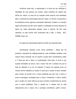 79 / 225
________
Conforme antes dito, a autenticação é a forma de ser verificada a
identidade de uma pessoa (ou usuário, neste contexto) ser aquela que
afirma ser. Assim, no caso de um impostor tentar assumir uma identidade
falsa, o protocolo de autenticação deve ser capaz, no mínimo, de ignorá-lo e
de preferência tomar algumas precauções defensivas. Existem no mercado
alguns protocolos que têm como objetivo a realização de trocas seguras de
dados em redes tipicamente abertas, como a Internet. Os três mais
utilizados, ou pelo menos mais conhecidos são o SSL, o S-http, SET,
S/MIME, Ipsec, etc.
As regras de autenticação podem-se dividir nos seguintes tipos:
Autenticação baseada numa chave partilhada – Neste tipo de
protocolo, chamados de callenge-response, duas entidades partilham uma
mesma chave. Exemplo: Se um usuário X quiser fazer homebanking, então
a 1ª fase que tem a fazer é a autenticação. Para tanto, X envia a sua
suposta identidade ao banco, mas o banco não tem a certeza de que se
trata do utilizador X ou de um impostor. O banco em seguida envia um
número enorme aleatório ao usuário X, pelo que o usuário X deve encriptar
esse número de acordo com a chave partilhada que tem com o banco e
envia a mensagem encriptada para o banco. Finalmente, o banco verifica
que o usuário X é quem afirmou ser pois encriptou corretamente de acordo
com a chave partilhada. Para o usuário ter a certeza que se está
relacionando com o banco, faz o processo semelhante, porém inverso.
 