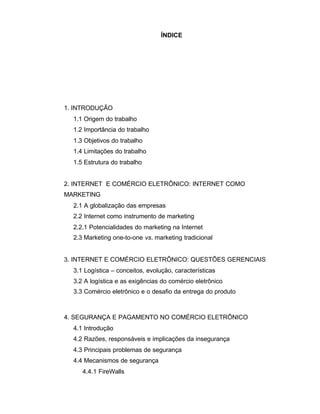 ÍNDICE
1. INTRODUÇÃO
1.1 Origem do trabalho
1.2 Importância do trabalho
1.3 Objetivos do trabalho
1.4 Limitações do trabalho
1.5 Estrutura do trabalho
2. INTERNET E COMÉRCIO ELETRÔNICO: INTERNET COMO
MARKETING
2.1 A globalização das empresas
2.2 Internet como instrumento de marketing
2.2.1 Potencialidades do marketing na Internet
2.3 Marketing one-to-one vs. marketing tradicional
3. INTERNET E COMÉRCIO ELETRÔNICO: QUESTÕES GERENCIAIS
3.1 Logística – conceitos, evolução, características
3.2 A logística e as exigências do comércio eletrônico
3.3 Comércio eletrônico e o desafio da entrega do produto
4. SEGURANÇA E PAGAMENTO NO COMÉRCIO ELETRÔNICO
4.1 Introdução
4.2 Razões, responsáveis e implicações da insegurança
4.3 Principais problemas de segurança
4.4 Mecanismos de segurança
4.4.1 FireWalls
 
