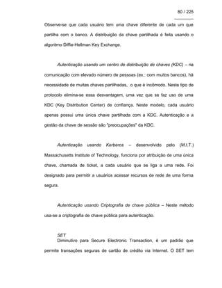 80 / 225
________
Observe-se que cada usuário tem uma chave diferente de cada um que
partilha com o banco. A distribuição da chave partilhada é feita usando o
algoritmo Diffie-Hellman Key Exchange.
Autenticação usando um centro de distribuição de chaves (KDC) – na
comunicação com elevado número de pessoas (ex.: com muitos bancos), há
necessidade de muitas chaves partilhadas, o que é incômodo. Neste tipo de
protocolo elimina-se essa desvantagem, uma vez que se faz uso de uma
KDC (Key Distribution Center) de confiança. Neste modelo, cada usuário
apenas possui uma única chave partilhada com a KDC. Autenticação e a
gestão da chave de sessão são "preocupações" da KDC.
Autenticação usando Kerberos – desenvolvido pelo (M.I.T.)
Massachusetts Institute of Technology, funciona por atribuição de uma única
chave, chamada de ticket, a cada usuário que se liga a uma rede. Foi
designado para permitir a usuários acessar recursos de rede de uma forma
segura.
Autenticação usando Criptografia de chave pública – Neste método
usa-se a criptografia de chave pública para autenticação.
SET
Diminutivo para Secure Electronic Transaction, é um padrão que
permite transações seguras de cartão de crédito via Internet. O SET tem
 