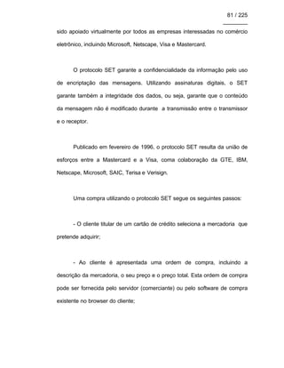 81 / 225
________
sido apoiado virtualmente por todos as empresas interessadas no comércio
eletrônico, incluindo Microsoft, Netscape, Visa e Mastercard.
O protocolo SET garante a confidencialidade da informação pelo uso
de encriptação das mensagens. Utilizando assinaturas digitais, o SET
garante também a integridade dos dados, ou seja, garante que o conteúdo
da mensagem não é modificado durante a transmissão entre o transmissor
e o receptor.
Publicado em fevereiro de 1996, o protocolo SET resulta da união de
esforços entre a Mastercard e a Visa, coma colaboração da GTE, IBM,
Netscape, Microsoft, SAIC, Terisa e Verisign.
Uma compra utilizando o protocolo SET segue os seguintes passos:
- O cliente titular de um cartão de crédito seleciona a mercadoria que
pretende adquirir;
- Ao cliente é apresentada uma ordem de compra, incluindo a
descrição da mercadoria, o seu preço e o preço total. Esta ordem de compra
pode ser fornecida pelo servidor (comerciante) ou pelo software de compra
existente no browser do cliente;
 