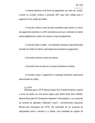 82 / 225
________
- O cliente seleciona uma forma de pagamento, por meio de e-cash,
e-check ou e-credit, embora o protocolo SET seja mais voltado para o
pagamento com cartão de crédito;
- O servidor verifica a lista de itens escolhidos pelo cliente e a forma
de pagamento escolhida, e o SET providencia para que o software do cliente
assine digitalmente a ordem de compra e o tipo de pagamento;
- O servidor pede e obtém, da instituição financeira responsável pela
emissão do cartão do cliente, autorização para proceder ao pagamento;
- O servidor confirma a ordem ao cliente;
- O servidor envia os itens ou o serviço escolhidos ao cliente;
- O servidor requer o pagamento à instituição financeira responsável
pela emissão do cartão.
S_HTTP
Extensão para o HTTP (Secure Hyper Text Transfer Protocol), suporta
o envio de dados de uma forma segura pela World Wide Web (WWW).
Desenvolvido pela EIT (Enterprise Integration Technologies), é um protocolo
da camada de aplicação (“Aplication Layer”) providenciando segurança
flexível para transações por HTTP. Por intermédio de um processo de
negociações entre o servidor e o cliente, uma variedade de opções de
 