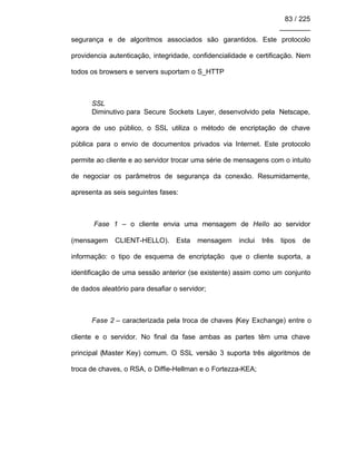 83 / 225
________
segurança e de algoritmos associados são garantidos. Este protocolo
providencia autenticação, integridade, confidencialidade e certificação. Nem
todos os browsers e servers suportam o S_HTTP
SSL
Diminutivo para Secure Sockets Layer, desenvolvido pela Netscape,
agora de uso público, o SSL utiliza o método de encriptação de chave
pública para o envio de documentos privados via Internet. Este protocolo
permite ao cliente e ao servidor trocar uma série de mensagens com o intuito
de negociar os parâmetros de segurança da conexão. Resumidamente,
apresenta as seis seguintes fases:
Fase 1 – o cliente envia uma mensagem de Hello ao servidor
(mensagem CLIENT-HELLO). Esta mensagem inclui três tipos de
informação: o tipo de esquema de encriptação que o cliente suporta, a
identificação de uma sessão anterior (se existente) assim como um conjunto
de dados aleatório para desafiar o servidor;
Fase 2 – caracterizada pela troca de chaves (Key Exchange) entre o
cliente e o servidor. No final da fase ambas as partes têm uma chave
principal (Master Key) comum. O SSL versão 3 suporta três algoritmos de
troca de chaves, o RSA, o Diffie-Hellman e o Fortezza-KEA;
 