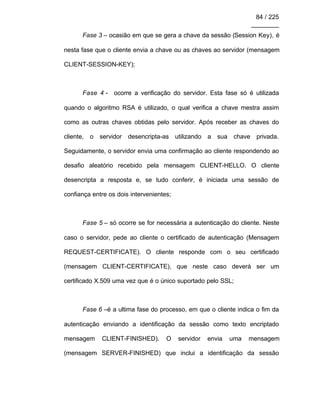 84 / 225
________
Fase 3 – ocasião em que se gera a chave da sessão (Session Key), é
nesta fase que o cliente envia a chave ou as chaves ao servidor (mensagem
CLIENT-SESSION-KEY);
Fase 4 - ocorre a verificação do servidor. Esta fase só é utilizada
quando o algoritmo RSA é utilizado, o qual verifica a chave mestra assim
como as outras chaves obtidas pelo servidor. Após receber as chaves do
cliente, o servidor desencripta-as utilizando a sua chave privada.
Seguidamente, o servidor envia uma confirmação ao cliente respondendo ao
desafio aleatório recebido pela mensagem CLIENT-HELLO. O cliente
desencripta a resposta e, se tudo conferir, é iniciada uma sessão de
confiança entre os dois intervenientes;
Fase 5 – só ocorre se for necessária a autenticação do cliente. Neste
caso o servidor, pede ao cliente o certificado de autenticação (Mensagem
REQUEST-CERTIFICATE). O cliente responde com o seu certificado
(mensagem CLIENT-CERTIFICATE), que neste caso deverá ser um
certificado X.509 uma vez que é o único suportado pelo SSL;
Fase 6 –é a ultima fase do processo, em que o cliente indica o fim da
autenticação enviando a identificação da sessão como texto encriptado
mensagem CLIENT-FINISHED). O servidor envia uma mensagem
(mensagem SERVER-FINISHED) que inclui a identificação da sessão
 