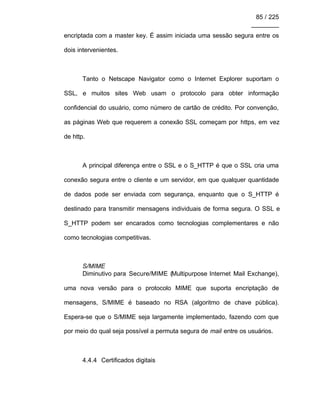 85 / 225
________
encriptada com a master key. É assim iniciada uma sessão segura entre os
dois intervenientes.
Tanto o Netscape Navigator como o Internet Explorer suportam o
SSL, e muitos sites Web usam o protocolo para obter informação
confidencial do usuário, como número de cartão de crédito. Por convenção,
as páginas Web que requerem a conexão SSL começam por https, em vez
de http.
A principal diferença entre o SSL e o S_HTTP é que o SSL cria uma
conexão segura entre o cliente e um servidor, em que qualquer quantidade
de dados pode ser enviada com segurança, enquanto que o S_HTTP é
destinado para transmitir mensagens individuais de forma segura. O SSL e
S_HTTP podem ser encarados como tecnologias complementares e não
como tecnologias competitivas.
S/MIME
Diminutivo para Secure/MIME (Multipurpose Internet Mail Exchange),
uma nova versão para o protocolo MIME que suporta encriptação de
mensagens, S/MIME é baseado no RSA (algoritmo de chave pública).
Espera-se que o S/MIME seja largamente implementado, fazendo com que
por meio do qual seja possível a permuta segura de mail entre os usuários.
4.4.4 Certificados digitais
 
