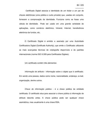86 / 225
________
Certificado Digital associa a identidade de um titular a um par de
chaves eletrônicas (uma pública e outra privada) que, usadas em conjunto,
fornecem a comprovação da identidade. Funciona como se fosse uma
cédula de identidade. Pode ser usado em uma grande variedade de
aplicações, como comércio eletrônico, Intranet, Internet, transferência
eletrônica de fundos, etc.
O Certificado Digital é emitido e assinado por uma Autoridade
Certificadora Digital (Certificate Authority), que emite o Certificado utilizando
as mais avançadas técnicas de criptografia disponíveis e de padrões
internacionais (norma ISO X.509 para Certificados Digitais).
Um certificado contém três elementos:
Informação de atributo - informação sobre o objeto que é certificado.
Em sendo uma pessoa, dados como nome, nacionalidade, endereço, e-mail,
organização, dentre outros.
Chave de informação pública - é a chave pública da entidade
certificada. O certificado atua para associar a chave pública à informação de
atributo descrita antes. A chave pública pode ser qualquer chave
assimétrica, mas usualmente é uma chave RSA.
 