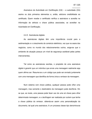 87 / 225
________
Assinatura da Autoridade em Certificação (CA) – a autoridade (CA)
assina os dois primeiros elementos e, então, adiciona credibilidade ao
certificado. Quem recebe o certificado verifica a assinatura e acredita na
informação de atributo e chave pública associadas, se acreditar na
Autoridade em Certificação.
4.4.5 Assinaturas digitais
As assinaturas digitais têm uma importância crucial para a
sedimentação e o crescimento do comércio eletrônico, vez que na seara dos
negócios, como no mundo dos relacionamentos outros, exige-se que o
ambiente de atuação possua um nível de segurança aceitável pelas partes
intervenientes.
Tal como as assinaturas escritas, o propósito de uma assinatura
digital é garantir que um indivíduo que envie uma mensagem realmente seja
quem afirma ser. Resume-se a um código que pode ser enviado juntamente
com uma mensagem que identifica de forma única o emissor da mensagem.
Num sistema com chave pública, qualquer pessoa pode cifrar uma
mensagem, mas somente o destinatário da mensagem pode decifrá-la. Vê-
se que, ao revés, uma pessoa pode fazer uso de uma só chave para cifrar
determinada mensagem, e a decifragem ser realizada por outrem que tenha
a chave pública do emissor, obtendo-se assim uma personalização do
documento, tal qual uma assinatura. A um processo desse tipo denomina-se
 