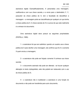 88 / 225
________
assinatura digital. Exemplificadamente, X personaliza uma mensagem,
codificando-a com sua chave secreta, e a envia para o destinatário Y. Y,
possuidor da chave pública de X, tem a faculdade de decodificar a
mensagem – a mensagem pode ser decodificada por qualquer um que tenha
a chave pública de X. A chave secreta de X é a prova de que este realmente
é o emissor do documento.
Uma assinatura digital deve possuir as seguintes propriedades
(PISTELLI, 1999):
1 - a assinatura há que ser autêntica: quando um usuário usa a chave
pública de X para decifrar uma mensagem, ele confirma que foi X e somente
X quem enviou a mensagem;
2 - a assinatura não pode ser forjada: somente X conhece sua chave
secreta;
3 - o documento assinado não pode ser alterado : se houver qualquer
alteração no texto criptografado, este não poderá ser restaurado com o uso
da chave pública de X;
4 - a assinatura não é reutilizável: a assinatura é uma função do
documento e não pode ser transferida para outro documento;
 