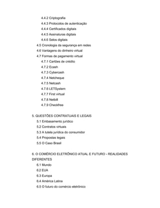 4.4.2 Criptografia
4.4.3 Protocolos de autenticação
4.4.4 Certificados digitais
4.4.5 Assinaturas digitais
4.4.6 Selos digitais
4.5 Cronologia da segurança em redes
4.6 Vantagens do dinheiro virtual
4.7 Formas de pagamento virtual
4.7.1 Cartões de crédito
4.7.2 Ecash
4.7.3 Cybercash
4.7.4 Netcheque
4.7.5 Netcash
4.7.6 LETSystem
4.7.7 First virtual
4.7.8 Netbill
4.7.9 Checkfree
5. QUESTÕES CONTRATUAIS E LEGAIS
5.1 Embasamento jurídico
5.2 Contratos virtuais
5.3 A tutela jurídica do consumidor
5.4 Propostas legais
5.5 O Caso Brasil
6. O COMÉRCIO ELETRÔNICO ATUAL E FUTURO - REALIDADES
DIFERENTES
6.1 Mundo
6.2 EUA
6.3 Europa
6.4 América Latina
6.5 O futuro do comércio eletrônico
 