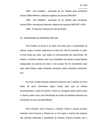91 / 225
________
1998 - Don Eastlake - descrição de um método para armazenar
chaves "Diffie-Hellman" utilizando registros de recurso DNS KEY;
1998 - Don Eastlake - descrição de um método para armazenar
chaves DSA e assinaturas utilizando registros de recursos DNS KEY e SIG;
1998 - IP Security Protocol (23 Internet Drafts).
4.6 VANTAGENS DO DINHEIRO VIRTUAL
Para facilitar as trocas e se obter uma base para a comparação de
valores, surgiu a moeda. Adquiria-se um bem por meio do escambo, ou seja,
a troca direta por outro, com todos os inconvenientes daí decorrentes. No
entanto, o dinheiro adquiriu valor nas sociedades não devido a esses fatores
inadequados da permuta de bens e sim porque lhe foi reconhecido esse
valor (pelo Estado, pelas entidades bancárias, pelas empresas comerciais,
etc.).
No início, muitas pessoas preferiam continuar com o sistema de troca
direta de bens. Demandou algum tempo para que os utentes
reconhecessem o valor do dinheiro. Foram as vantagens deste (menor peso
e volume) assim como uma intervenção por parte da entidade emissora que
conduziram ao seu uso generalizado.
Para entender como funciona o dinheiro virtual é preciso primeiro
entender como funciona o dinheiro em si. Em regra, a maioria das pessoas
não entende realmente o significado do dinheiro. Embora simples, isto é
 