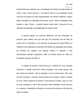 92 / 225
________
fundamental para entender que a virtualidade do dinheiro já existe desde há
muito. O que o torna real (ou o faz parecer real) é a sua aceitação. Existe
mais de uma dezena de sites especializados em dinheiro eletrônico. Alguns
estão vinculados às instituições financeiras, outros fazem interligação entre
clientes e lojas. Porém, a grande maioria ainda está à procura de uma
definição da operação e da legalização da moeda virtual.
O grande negócio do comércio eletrônico virá das transações de
pequeno valor unitário, mas com alto giro. Por enquanto, fora da rede, de
acordo com a FutureScan, uma empresa de pesquisa de Santa Mônica na
Califórnia, são realizadas anualmente 300 bilhões de operações de compras
em dinheiro em espécie, nos Estados Unidos. E segundo a Visa
Internacional, também anualmente, US$ 1,8 trilhões trocam de mãos em
transações menores de US$ 10.
A criação de dinheiro virtual tornou-se o anfitrião de uma evolução
financeira. A moeda virtual tem muitas vantagens: não ocupa espaço, não
tem custos de emissão , não se desgasta e não se pode perder. Mas, para
ser bem sucedido, o dinheiro virtual precisa de ser seguro, rápido e simples
de usar. Vários sistemas de dinheiro virtual foram já criados, cada um com
as suas vantagens, e não é claro qual terá maior aceitação, de tal sorte que
se assistem a alterações profundas no conceito de economia e finanças de
todos os países.
 