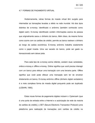 93 / 225
________
4.7 FORMAS DE PAGAMENTO VIRTUAL
Hodiernamente, várias formas de moeda virtual têm surgido para
intermediar as transações levadas a efeito na rede mundial. Há dois tipos
distintos de e-money: identificado e anônimo (também conhecido como
digital cash). E-money identificado contém informações acerca da pessoa
que originalmente sacou o dinheiro do banco. Além disso, da mesma forma
como ocorre com os cartões de crédito, permite ao banco rastrear o dinheiro
ao longo da cadeia econômica. E-money anônimo trabalha exatamente
como o papel moeda. Uma vez sacado do banco, pode ser gasto ou
transacionado sem deixar pista.
Para cada tipo de e-money acima referido, existem duas variedades,
online e-money e offline e-money. Online significa que você precisa interagir
com um banco para efetuar uma transação com uma terceira parte. Offline
significa que você pode efetuar uma transação sem ter de envolver
diretamente um banco. E-money anônimo offline (dinheiro digital verdadeiro)
é a mais complexa forma de moeda digital porquanto pode ser duplicado
(LOSHIN, 1995).
Estas novas formas de pagamento digitais incluem o Cybercash (que
é uma porta de entrada entre a Internet e a autorização de rede da maioria
de cartões de crédito), o SET (Secure Electronic Transaction Protocol) (uma
plataforma para realização de transações com cartões de crédito na
 
