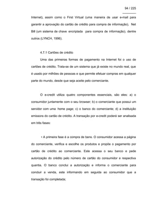 94 / 225
________
Internet), assim como o First Virtual (uma maneira de usar e-mail para
garantir a aprovação do cartão de crédito para compra de informação), Net
Bill (um sistema de chave encriptada para compra de informação), dentre
outros (LYNCH, 1996).
4.7.1 Cartões de crédito
Uma das primeiras formas de pagamento na Internet foi o uso de
cartões de crédito. Trata-se de um sistema que já existe no mundo real, que
é usado por milhões de pessoas e que permite efetuar compras em qualquer
parte do mundo, desde que seja aceite pelo comerciante.
O e-credit utiliza quatro componentes essenciais, são eles: a) o
consumidor juntamente com o seu browser; b) o comerciante que possui um
servidor com uma home page; c) o banco do comerciante; d) a instituição
emissora do cartão de crédito. A transação por e-credit poderá ser analisada
em três fases:
• A primeira fase é a compra de bens. O consumidor acessa a página
do comerciante, verifica e escolhe os produtos e propõe o pagamento por
cartão de crédito ao comerciante. Este acessa o seu banco e pede
autorização do crédito pelo número de cartão do consumidor e respectiva
quantia. O banco conclui a autorização e informa o comerciante para
concluir a venda, este informando em seguida ao consumidor que a
transação foi completada;
 