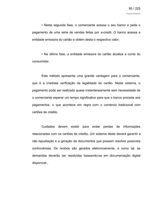95 / 225
________
• Nesta segunda fase, o comerciante acessa o seu banco e pede o
pagamento de uma série de vendas feitas por e-credit. O banco acessa a
entidade emissora do cartão e obtém desta o respectivo valor;
• Na última fase, a entidade emissora do cartão atualiza a conta do
consumidor.
Este método apresenta uma grande vantagem para o comerciante,
que é a imediata verificação da legalidade do cartão. Neste sistema, o
pagamento pode ser realizado quase instantaneamente sem necessidade de
o comerciante esperar um tempo significativo para que o banco proceda aos
pagamentos, o que acontece em regra com o comércio tradicional com
cartões de crédito.
Cuidados devem existir para evitar perdas de informações
relacionadas com os cartões de crédito. Um sistema deste deverá garantir a
não repudiação e a geração de documentos que possam resolver possíveis
controvérsias. Os recibos são gerados eletronicamente, e como tal, as
demandas deverão ser resolvidas baseando-se em documentação digital
disponível .
 