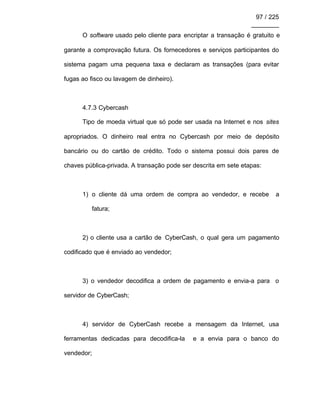 97 / 225
________
O software usado pelo cliente para encriptar a transação é gratuito e
garante a comprovação futura. Os fornecedores e serviços participantes do
sistema pagam uma pequena taxa e declaram as transações (para evitar
fugas ao fisco ou lavagem de dinheiro).
4.7.3 Cybercash
Tipo de moeda virtual que só pode ser usada na Internet e nos sites
apropriados. O dinheiro real entra no Cybercash por meio de depósito
bancário ou do cartão de crédito. Todo o sistema possui dois pares de
chaves pública-privada. A transação pode ser descrita em sete etapas:
1) o cliente dá uma ordem de compra ao vendedor, e recebe a
fatura;
2) o cliente usa a cartão de CyberCash, o qual gera um pagamento
codificado que é enviado ao vendedor;
3) o vendedor decodifica a ordem de pagamento e envia-a para o
servidor de CyberCash;
4) servidor de CyberCash recebe a mensagem da Internet, usa
ferramentas dedicadas para decodifica-la e a envia para o banco do
vendedor;
 