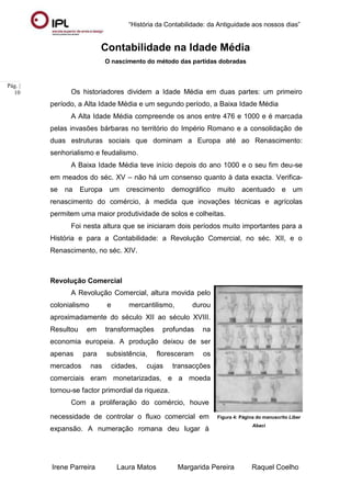 “História da Contabilidade: da Antiguidade aos nossos dias”
Irene Parreira Laura Matos Margarida Pereira Raquel Coelho
Pág. |
10
Contabilidade na Idade Média
O nascimento do método das partidas dobradas
Os historiadores dividem a Idade Média em duas partes: um primeiro
período, a Alta Idade Média e um segundo período, a Baixa Idade Média
A Alta Idade Média compreende os anos entre 476 e 1000 e é marcada
pelas invasões bárbaras no território do Império Romano e a consolidação de
duas estruturas sociais que dominam a Europa até ao Renascimento:
senhorialismo e feudalismo.
A Baixa Idade Média teve início depois do ano 1000 e o seu fim deu-se
em meados do séc. XV – não há um consenso quanto à data exacta. Verifica-
se na Europa um crescimento demográfico muito acentuado e um
renascimento do comércio, à medida que inovações técnicas e agrícolas
permitem uma maior produtividade de solos e colheitas.
Foi nesta altura que se iniciaram dois períodos muito importantes para a
História e para a Contabilidade: a Revolução Comercial, no séc. XII, e o
Renascimento, no séc. XIV.
Revolução Comercial
A Revolução Comercial, altura movida pelo
colonialismo e mercantilismo, durou
aproximadamente do século XII ao século XVIII.
Resultou em transformações profundas na
economia europeia. A produção deixou de ser
apenas para subsistência, floresceram os
mercados nas cidades, cujas transacções
comerciais eram monetarizadas, e a moeda
tornou-se factor primordial da riqueza.
Com a proliferação do comércio, houve
necessidade de controlar o fluxo comercial em
expansão. A numeração romana deu lugar à
Figura 4: Página do manuscrito Liber
Abaci
 