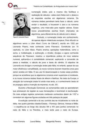 “História da Contabilidade: da Antiguidade aos nossos dias”
Irene Parreira Laura Matos Margarida Pereira Raquel Coelho
Pág. |
11
Figura 5: Leonardo Pisano
numeração árabe, pois a mesma não facilitava a
realização de cálculos - estes eram feitos com o ábaco e
as respostas escritas em algarismos romanos. Os
números árabes permitiram tanto fazer o cálculo, como
anotar o resultado, e trouxeram o zero e os números
negativos, uma mais-valia para registar valores. Esses
novos procedimentos escritos foram chamados de
algoritmos, para diferenciá-los do cálculo com o ábaco.
Contudo, a numeração árabe era conhecimento
de apenas alguns intelectuais europeus. Para difundir os
algoritmos serviu o Liber Abaci (“Livro de Cálculo”), escrito em 1202 por
Leonardo Pisano, mais conhecido como Fibonacci. Constituído por 15
capítulos, no Liber Abaci, Pisano ensinou operações matemáticas, como a
soma, a multiplicação, a subtracção, a divisão; divulgou a agora conhecida
sequência de Fibonacci; mostrou a importância prática do novo sistema
numeral, aplicando-o à contabilidade comercial, explicando a conversão de
pesos e medidas, o cálculo de juros e taxas de câmbio. O objectivo de
Leonardo era divulgar a numeração árabe pela Itália; no entanto, apesar da sua
maior eficiência e versatilidade, os novos números levaram trezentos anos para
serem aceites em Itália. O seu uso foi desencorajado e muitas vezes proibido,
porque se acreditava que os algarismos romanos eram superiores e invioláveis,
e os novos números árabes fáceis de alterar e falsificar. No resto da Europa, a
adopção da numeração árabe foi ainda mais lenta, e o conhecimento desta só
se propagou após a invenção da imprensa, no séc. XV.
Durante a Revolução Comercial, os comerciantes cedo se aperceberam
que precisavam de registar as suas transacções e recorreram à escrituração.
Os mais antigos registos comerciais medievais conhecidos datam de 1157 e
consistem em algumas figuras anotadas em três pedaços de papel.
A evolução comercial e do seu controlo deu-se inicialmente no norte da
Itália, nas quatro grandes cidades-Estado, - Florença, Génova, Veneza e Milão
- e espalhou-se ao longo dos séculos XIII e XIV para pontos comerciais no
resto de Itália e na Flandres, e mais tarde para o resto da Europa.
 