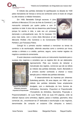 “História da Contabilidade: da Antiguidade aos nossos dias”
Irene Parreira Laura Matos Margarida Pereira Raquel Coelho
Pág. |
13
O método das partidas dobradas foi aperfeiçoado na década de 1430
pelos mercadores de Veneza e tornou-se conhecido como el modo de vinegia
ou alla viniziana: o método Veneziano.
Em 1458, Benedetto Cotrugli escreveu Il Libro
dell'arte di Mercatura (“O Livro da Arte do Comércio”), um
manuscrito composto por quatro partes e com 51
capítulos no total. A obra não se disseminou pela Europa
porque foi escrita à mão, e este era um processo
demorado e principalmente caro. Só foi impresso 115
anos mais tarde, com o nome Delia Mercatura et del
Mercante Perfetto (“Do Comércio e do Comerciante
Perfeito”), por Francesco Patrizi.
Figura 7: Benedetto Cotrugli
Cotrugli foi o primeiro escritor medieval a mencionar os temas do
comércio e da escrituração, referindo assuntos como o comércio por troca,
vendas a dinheiro e a crédito, penhora, seguro, como manter registos do
negócio e conduta do comerciante.
O autor descreve a escrituração como um instrumento importante para o
sucesso dos negócios e considera que os registos têm de ser elaborados
rigorosamente. Pela sua maneira de retractar a
manutenção dos registos, conclui-se que ele se referia
ao método das partidas dobradas. Assim, Benedetto é
o primeiro escritor conhecido a chamar a nossa
atenção para o método das partidas dobradas.
O desenvolvimento da imprensa por Johannes
Gutenberg permitiu, 36 anos depois, em 1494, que o
método das partidas dobradas fosse amplamente
Figura 8: Livro Summa de
Arithmetica, Geometria,
Proportioni et Proportionalitá
divulgado, com a distribuição do livro Summa de
Arithmetica, Geometria, Proportioni et Proportionalitá
(“Compêndio de Aritmética, Geometria, Proporção e
Proporcionalidade”), de Luca Pacioli. Entre as suas 615 páginas, onde se
referiam tópicos como aritmética, álgebra, pesos e medidas, geometria, ética
comercial, etc., encontravam-se 27 dedicadas à escrituração e aos negócios,
denominadas De computis et scripturis (“De cômputos e textos”).
 