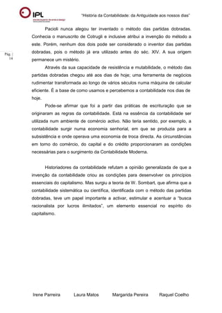 “História da Contabilidade: da Antiguidade aos nossos dias”
Irene Parreira Laura Matos Margarida Pereira Raquel Coelho
Pág. |
14
Pacioli nunca alegou ter inventado o método das partidas dobradas.
Conhecia o manuscrito de Cotrugli e inclusive atribui a invenção do método a
este. Porém, nenhum dos dois pode ser considerado o inventor das partidas
dobradas, pois o método já era utilizado antes do séc. XIV. A sua origem
permanece um mistério.
Através da sua capacidade de resistência e mutabilidade, o método das
partidas dobradas chegou até aos dias de hoje; uma ferramenta de negócios
rudimentar transformada ao longo de vários séculos numa máquina de calcular
eficiente. É a base de como usamos e percebemos a contabilidade nos dias de
hoje.
Pode-se afirmar que foi a partir das práticas de escrituração que se
originaram as regras da contabilidade. Está na essência da contabilidade ser
utilizada num ambiente de comércio activo. Não teria sentido, por exemplo, a
contabilidade surgir numa economia senhorial, em que se produzia para a
subsistência e onde operava uma economia de troca directa. As circunstâncias
em torno do comércio, do capital e do crédito proporcionaram as condições
necessárias para o surgimento da Contabilidade Moderna.
Historiadores da contabilidade refutam a opinião generalizada de que a
invenção da contabilidade criou as condições para desenvolver os princípios
essenciais do capitalismo. Mas surgiu a teoria de W. Sombart, que afirma que a
contabilidade sistemática ou científica, identificada com o método das partidas
dobradas, teve um papel importante a activar, estimular e acentuar a “busca
racionalista por lucros ilimitados”, um elemento essencial no espírito do
capitalismo.
 
